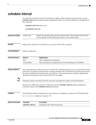 scheduler interval
CF-505
Cisco IOS Configuration Fundamentals Command Reference
April 2010
scheduler interval
To control the maximum amount of time that can elapse without running system processes, use the
scheduler interval command in global configuration mode. To restore the default, use the no form of
this command.
scheduler interval milliseconds
no scheduler interval
Syntax Description
Defaults High-priority operations are allowed to use as much of the CPU as needed.
Command Modes Global configuration
Command History
Usage Guidelines The normal operation of the network server allows the switching operations to use as much of the central
processor as is required. If the network is running unusually heavy loads that do not allow the processor
the time to handle the routing protocols, give priority to the system process scheduler. High-priority
operations are allowed to use as much of the CPU as needed.
Note Changing settings associated with CPU processes can negatively impact system performance.
On the Cisco 7200 series and Cisco 7500 series, use the scheduler allocate global configuration
command instead of the scheduler interval command.
Examples The following example changes the low-priority process schedule to an interval of 750 milliseconds:
Router(config)# scheduler interval 750
Related Commands
milliseconds Integer that specifies the interval (in milliseconds). The minimum interval that
you can specify is 500 milliseconds; there is no maximum value.
Release Modification
10.0 This command was introduced.
12.2(33)SRA This command was integrated into Cisco IOS Release 12.2(33)SRA.
Command Description
scheduler allocate Guarantees CPU time for processes.
 