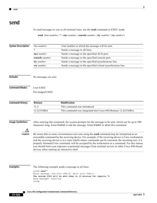 send
CF-506
Cisco IOS Configuration Fundamentals Command Reference
April 2010
send
To send messages to one or all terminal lines, use the send command in EXEC mode.
send {line-number | * | aux number | console number | tty number | vty number}
Syntax Description
Defaults No messages are sent.
Command Modes User EXEC
Priviledged EXEC
Command History
Usage Guidelines After entering this command, the system prompts for the message to be sent, which can be up to 500
characters long. Enter Ctrl-Z to end the message. Enter Ctrl-C to abort this command.
Caution Be aware that in some circumstances text sent using the send command may be interpreted as an
executable command by the receiving device. For example, if the receiving device is Unix workstation,
and the receiving device is in a state (shell) where commands can be executed, the incoming text, if a
properly formated Unix command, will be accepted by the workstation as a command. For this reason,
you should limit your exposure to potential messages from terminal servers or other Cisco IOS-based
devices when running an interactive shell.
Examples The following example sends a message to all lines:
2509# send *
Enter message, end with CTRL/Z; abort with CTRL/C:
The system 2509 will be shut down in 10 minutes for repairs.^Z
Send message? [confirm]
2509#
line-number Line number to which the message will be sent.
* Sends a message to all lines.
aux number Sends a message to the specified AUX port.
console number Sends a message to the specified console port.
tty number Sends a message to the specified asynchronous line.
vty number Sends a message to the specified virtual asynchronous line.
Release Modification
11.2 This command was introduced.
12.2(33)SRA This command was integrated into Cisco IOS Release 12.2(33)SRA.
 