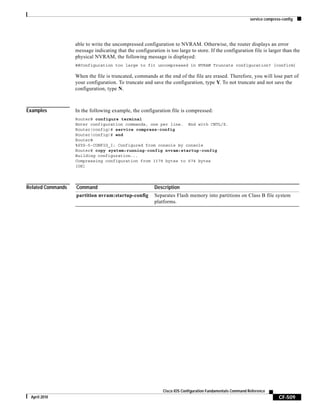 service compress-config
CF-509
Cisco IOS Configuration Fundamentals Command Reference
April 2010
able to write the uncompressed configuration to NVRAM. Otherwise, the router displays an error
message indicating that the configuration is too large to store. If the configuration file is larger than the
physical NVRAM, the following message is displayed:
##Configuration too large to fit uncompressed in NVRAM Truncate configuration? [confirm]
When the file is truncated, commands at the end of the file are erased. Therefore, you will lose part of
your configuration. To truncate and save the configuration, type Y. To not truncate and not save the
configuration, type N.
Examples In the following example, the configuration file is compressed:
Router# configure terminal
Enter configuration commands, one per line. End with CNTL/Z.
Router(config)# service compress-config
Router(config)# end
Router#
%SYS-5-CONFIG_I: Configured from console by console
Router# copy system:running-config nvram:startup-config
Building configuration...
Compressing configuration from 1179 bytes to 674 bytes
[OK]
Related Commands Command Description
partition nvram:startup-config Separates Flash memory into partitions on Class B file system
platforms.
 