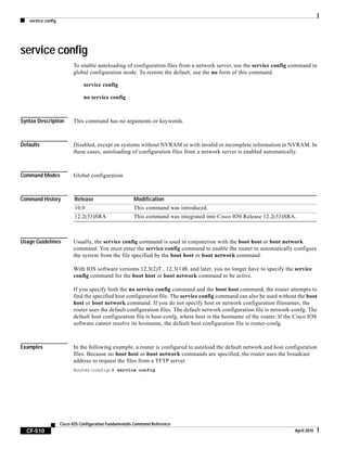 service config
CF-510
Cisco IOS Configuration Fundamentals Command Reference
April 2010
service config
To enable autoloading of configuration files from a network server, use the service config command in
global configuration mode. To restore the default, use the no form of this command.
service config
no service config
Syntax Description This command has no arguments or keywords.
Defaults Disabled, except on systems without NVRAM or with invalid or incomplete information in NVRAM. In
these cases, autoloading of configuration files from a network server is enabled automatically.
Command Modes Global configuration
Command History
Usage Guidelines Usually, the service config command is used in conjunction with the boot host or boot network
command. You must enter the service config command to enable the router to automatically configure
the system from the file specified by the boot host or boot network command.
With IOS software versions 12.3(2)T , 12.3(1)B, and later, you no longer have to specify the service
config command for the boot host or boot network command to be active.
If you specify both the no service config command and the boot host command, the router attempts to
find the specified host configuration file. The service config command can also be used without the boot
host or boot network command. If you do not specify host or network configuration filenames, the
router uses the default configuration files. The default network configuration file is network-confg. The
default host configuration file is host-confg, where host is the hostname of the router. If the Cisco IOS
software cannot resolve its hostname, the default host configuration file is router-confg.
Examples In the following example, a router is configured to autoload the default network and host configuration
files. Because no boot host or boot network commands are specified, the router uses the broadcast
address to request the files from a TFTP server.
Router(config)# service config
Release Modification
10.0 This command was introduced.
12.2(33)SRA This command was integrated into Cisco IOS Release 12.2(33)SRA.
 