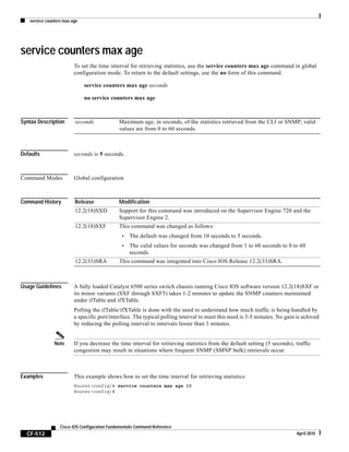service counters max age
CF-512
Cisco IOS Configuration Fundamentals Command Reference
April 2010
service counters max age
To set the time interval for retrieving statistics, use the service counters max age command in global
configuration mode. To return to the default settings, use the no form of this command.
service counters max age seconds
no service counters max age
Syntax Description
Defaults seconds is 5 seconds.
Command Modes Global configuration
Command History
Usage Guidelines A fully loaded Catalyst 6500 series switch chassis running Cisco IOS software version 12.2(18)SXF or
its minor variants (SXF through SXF5) takes 1-2 minutes to update the SNMP counters maintained
under ifTable and ifXTable.
Polling the ifTable/ifXTable is done with the need to understand how much traffic is being handled by
a specific port/interface. The typical polling interval to meet this need is 3-5 minutes. No gain is achived
by reducing the polling interval to intervals lesser than 3 minutes.
Note If you decrease the time interval for retrieving statistics from the default setting (5 seconds), traffic
congestion may result in situations where frequent SNMP (SMNP bulk) retrievals occur.
Examples This example shows how to set the time interval for retrieving statistics:
Router(config)# service counters max age 10
Router(config)#
seconds Maximum age, in seconds, of the statistics retrieved from the CLI or SNMP; valid
values are from 0 to 60 seconds.
Release Modification
12.2(18)SXD Support for this command was introduced on the Supervisor Engine 720 and the
Supervisor Engine 2.
12.2(18)SXF This command was changed as follows:
• The default was changed from 10 seconds to 5 seconds.
• The valid values for seconds was changed from 1 to 60 seconds to 0 to 60
seconds.
12.2(33)SRA This command was integrated into Cisco IOS Release 12.2(33)SRA.
 