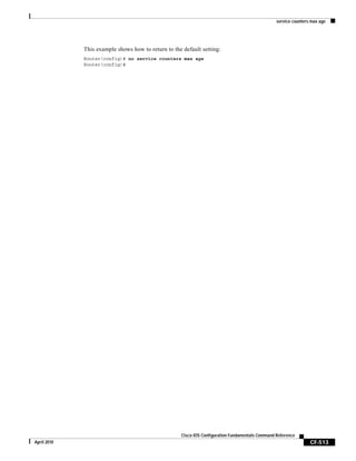service counters max age
CF-513
Cisco IOS Configuration Fundamentals Command Reference
April 2010
This example shows how to return to the default setting:
Router(config)# no service counters max age
Router(config)#
 