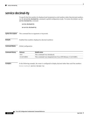 service decimal-tty
CF-514
Cisco IOS Configuration Fundamentals Command Reference
April 2010
service decimal-tty
To specify that line numbers be displayed and interpreted as octal numbers rather than decimal numbers,
use the no service decimal-tty command in global configuration mode. To restore the default, use the
service decimal-tty command.
service decimal-tty
no service decimal-tty
Syntax Description This command has no arguments or keywords.
Defaults Enabled (line numbers displayed as decimal numbers)
Command Modes Global configuration
Command History
Examples In the following example, the router is configured to display decimal rather than octal line numbers:
Router(config)# service decimal-tty
Release Modification
10.0 This command was introduced.
12.2(33)SRA This command was integrated into Cisco IOS Release 12.2(33)SRA.
 
