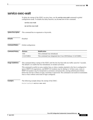 service exec-wait
CF-515
Cisco IOS Configuration Fundamentals Command Reference
April 2010
service exec-wait
To delay the startup of the EXEC on noisy lines, use the service exec-wait command in global
configuration mode. To disable the delay function, use the no form of this command.
service exec-wait
no service exec-wait
Syntax Description This command has no arguments or keywords.
Defaults Disabled
Command Modes Global configuration
Command History
Usage Guidelines This command delays startup of the EXEC until the line has been idle (no traffic seen) for 3 seconds.
The default is to enable the line immediately on modem activation.
This command is useful on noisy modem lines or when a modem attached to the line is configured to
ignore MNP/V.42 negotiations, and MNP/V.42 modems may be dialing in. In these cases, noise or
MNP/V.42 packets may be interpreted as usernames and passwords, causing authentication failure
before the user has a chance to type a username or password. The command is not useful on nonmodem
lines or lines without some kind of login configured.
Examples The following example delays the startup of the EXEC:
Router(config)# service exec-wait
Release Modification
10.0 This command was introduced.
12.2(33)SRA This command was integrated into Cisco IOS Release 12.2(33)SRA.
 