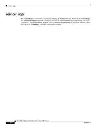 service finger
CF-516
Cisco IOS Configuration Fundamentals Command Reference
April 2010
service finger
The service finger command has been replaced by the ip finger command. However, the service finger
and no service finger commands continue to function to maintain backward compatibility with older
versions of Cisco IOS software. Support for this command may be removed in a future release. See the
description of the ip finger command for more information.
 