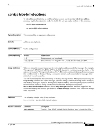 service hide-telnet-address
CF-517
Cisco IOS Configuration Fundamentals Command Reference
April 2010
service hide-telnet-address
To hide addresses while trying to establish a Telnet session, use the service hide-telnet-address
command in global configuration mode. To disable this service, use the no form of this command.
service hide-telnet-address
no service hide-telnet-address
Syntax Description This command has no arguments or keywords.
Defaults Addresses are displayed.
Command Modes Global configuration
Command History
Usage Guidelines When you attempt to connect to a device, the router displays addresses and other messages (for example,
“Trying router1 (171.69.1.154, 2008)...).” With the hide feature, the router suppresses the display of the
address (for example, “Trying router1 address #1...”). The router continues to display all other messages
that would normally be displayed during a connection attempt, such as detailed error messages if the
connection was not successful.
The hide feature improves the functionality of the busy-message feature. When you configure only the
busy-message command, the normal messages generated during a connection attempt are not displayed;
only the busy-message is displayed. When you use the hide and busy features together you can customize
the information displayed during Telnet connection attempts. When you configure the
service hide-telnet-address command and the busy-message command, the router suppresses the
address and displays the message specified with the busy-message command if the connection attempt
is not successful.
Examples The following example hides Telnet addresses:
Router(config)# service hide-telnet-address
Related Commands
Release Modification
11.2 This command was introduced.
12.2(33)SRA This command was integrated into Cisco IOS Release 12.2(33)SRA.
Command Description
busy-message Creates a “host failed” message that is displayed when a connection fails.
 