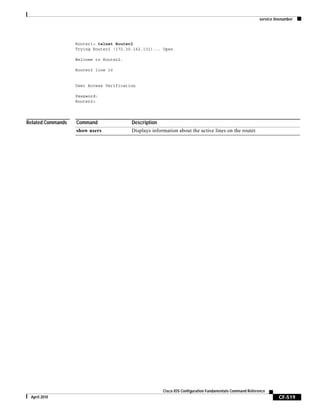 service linenumber
CF-519
Cisco IOS Configuration Fundamentals Command Reference
April 2010
Router1> telnet Router2
Trying Router2 (172.30.162.131)... Open
Welcome to Router2.
Router2 line 10
User Access Verification
Password:
Router2>
Related Commands Command Description
show users Displays information about the active lines on the router.
 