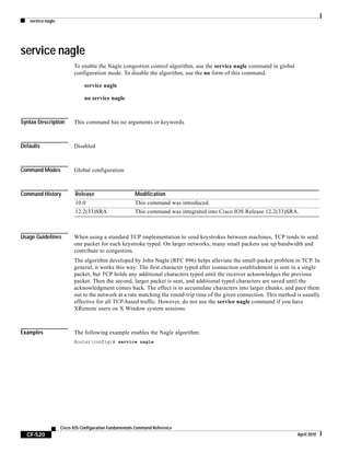 service nagle
CF-520
Cisco IOS Configuration Fundamentals Command Reference
April 2010
service nagle
To enable the Nagle congestion control algorithm, use the service nagle command in global
configuration mode. To disable the algorithm, use the no form of this command.
service nagle
no service nagle
Syntax Description This command has no arguments or keywords.
Defaults Disabled
Command Modes Global configuration
Command History
Usage Guidelines When using a standard TCP implementation to send keystrokes between machines, TCP tends to send
one packet for each keystroke typed. On larger networks, many small packets use up bandwidth and
contribute to congestion.
The algorithm developed by John Nagle (RFC 896) helps alleviate the small-packet problem in TCP. In
general, it works this way: The first character typed after connection establishment is sent in a single
packet, but TCP holds any additional characters typed until the receiver acknowledges the previous
packet. Then the second, larger packet is sent, and additional typed characters are saved until the
acknowledgment comes back. The effect is to accumulate characters into larger chunks, and pace them
out to the network at a rate matching the round-trip time of the given connection. This method is usually
effective for all TCP-based traffic. However, do not use the service nagle command if you have
XRemote users on X Window system sessions.
Examples The following example enables the Nagle algorithm:
Router(config)# service nagle
Release Modification
10.0 This command was introduced.
12.2(33)SRA This command was integrated into Cisco IOS Release 12.2(33)SRA.
 