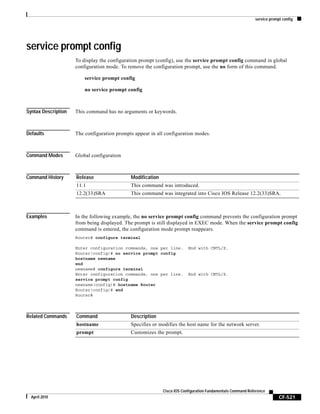 service prompt config
CF-521
Cisco IOS Configuration Fundamentals Command Reference
April 2010
service prompt config
To display the configuration prompt (config), use the service prompt config command in global
configuration mode. To remove the configuration prompt, use the no form of this command.
service prompt config
no service prompt config
Syntax Description This command has no arguments or keywords.
Defaults The configuration prompts appear in all configuration modes.
Command Modes Global configuration
Command History
Examples In the following example, the no service prompt config command prevents the configuration prompt
from being displayed. The prompt is still displayed in EXEC mode. When the service prompt config
command is entered, the configuration mode prompt reappears.
Router# configure terminal
Enter configuration commands, one per line. End with CNTL/Z.
Router(config)# no service prompt config
hostname newname
end
newname# configure terminal
Enter configuration commands, one per line. End with CNTL/Z.
service prompt config
newname(config)# hostname Router
Router(config)# end
Router#
Related Commands
Release Modification
11.1 This command was introduced.
12.2(33)SRA This command was integrated into Cisco IOS Release 12.2(33)SRA.
Command Description
hostname Specifies or modifies the host name for the network server.
prompt Customizes the prompt.
 
