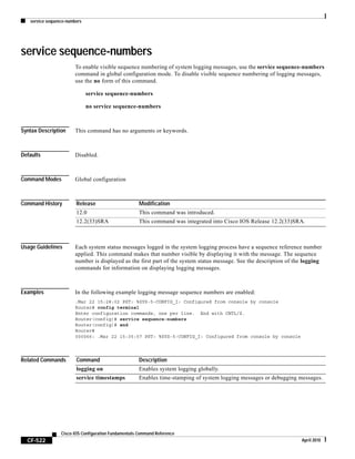 service sequence-numbers
CF-522
Cisco IOS Configuration Fundamentals Command Reference
April 2010
service sequence-numbers
To enable visible sequence numbering of system logging messages, use the service sequence-numbers
command in global configuration mode. To disable visible sequence numbering of logging messages,
use the no form of this command.
service sequence-numbers
no service sequence-numbers
Syntax Description This command has no arguments or keywords.
Defaults Disabled.
Command Modes Global configuration
Command History
Usage Guidelines Each system status messages logged in the system logging process have a sequence reference number
applied. This command makes that number visible by displaying it with the message. The sequence
number is displayed as the first part of the system status message. See the description of the logging
commands for information on displaying logging messages.
Examples In the following example logging message sequence numbers are enabled:
.Mar 22 15:28:02 PST: %SYS-5-CONFIG_I: Configured from console by console
Router# config terminal
Enter configuration commands, one per line. End with CNTL/Z.
Router(config)# service sequence-numbers
Router(config)# end
Router#
000066: .Mar 22 15:35:57 PST: %SYS-5-CONFIG_I: Configured from console by console
Related Commands
Release Modification
12.0 This command was introduced.
12.2(33)SRA This command was integrated into Cisco IOS Release 12.2(33)SRA.
Command Description
logging on Enables system logging globally.
service timestamps Enables time-stamping of system logging messages or debugging messages.
 