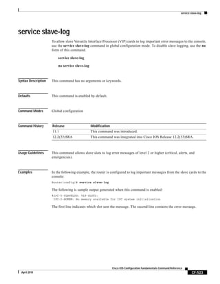 service slave-log
CF-523
Cisco IOS Configuration Fundamentals Command Reference
April 2010
service slave-log
To allow slave Versatile Interface Processor (VIP) cards to log important error messages to the console,
use the service slave-log command in global configuration mode. To disable slave logging, use the no
form of this command.
service slave-log
no service slave-log
Syntax Description This command has no arguments or keywords.
Defaults This command is enabled by default.
Command Modes Global configuration
Command History
Usage Guidelines This command allows slave slots to log error messages of level 2 or higher (critical, alerts, and
emergencies).
Examples In the following example, the router is configured to log important messages from the slave cards to the
console:
Router(config)# service slave-log
The following is sample output generated when this command is enabled:
%IPC-5-SLAVELOG: VIP-SLOT2:
IPC-2-NOMEM: No memory available for IPC system initialization
The first line indicates which slot sent the message. The second line contains the error message.
Release Modification
11.1 This command was introduced.
12.2(33)SRA This command was integrated into Cisco IOS Release 12.2(33)SRA.
 