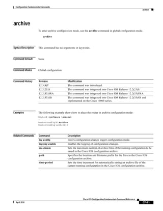 Configuration Fundamentals Commands
archive
CF-11
Cisco IOS Configuration Fundamentals Command Reference
April 2010
archive
To enter archive configuration mode, use the archive command in global configuration mode.
archive
Syntax Description This command has no arguments or keywords.
Command Default None
Command Modes Global configuration
Command History
Examples The following example shows how to place the router in archive configuration mode:
Router# configure terminal
!
Router(config)# archive
Router(config-archive)#
Related Commands
Release Modification
12.3(4)T This command was introduced.
12.2(25)S This command was integrated into Cisco IOS Release 12.2(25)S.
12.2(33)SRA This command was integrated into Cisco IOS Release 12.2(33)SRA.
12.2(33)SB This command was integrated into Cisco IOS Release 12.2(33)SB and
implemented on the Cisco 10000 series.
Command Description
log config Enters configuration change logger configuration mode.
logging enable Enables the logging of configuration changes.
maximum Sets the maximum number of archive files of the running configuration to be
saved in the Cisco IOS configuration archive.
path Specifies the location and filename prefix for the files in the Cisco IOS
configuration archive.
time-period Sets the time increment for automatically saving an archive file of the
current running configuration in the Cisco IOS configuration archive.
 