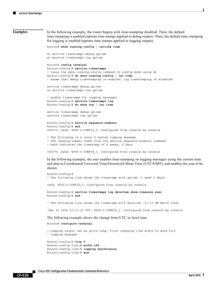 service timestamps
CF-530
Cisco IOS Configuration Fundamentals Command Reference
April 2010
Examples In the following example, the router begins with time-stamping disabled. Then, the default
time-stamping is enabled (uptime time stamps applied to debug output). Then, the default time-stamping
for logging is enabled (uptime time stamps applied to logging output).
Router# show running-config | include time
no service timestamps debug uptime
no service timestamps log uptime
Router# config terminal
Router(config)# service timestamps
! issue the show running-config command in config mode using do
Router(config)# do show running-config | inc time
! shows that debug timestamping is enabled, log timestamping is disabled
service timestamps debug uptime
no service timestamps log uptime
! enable timestamps for logging messages
Router(config)# service timestamps log
Router(config)# do show run | inc time
service timestamps debug uptime
service timestamps log uptime
Router(config)# service sequence-numbers
Router(config)# end
000075: 5w0d: %SYS-5-CONFIG_I: Configured from console by console
! The following is a level 5 system logging message
! The leading number comes from the service sequence-numbers command.
! 4w6d indicates the timestamp of 4 weeks, 6 days
000075: 4w6d: %SYS-5-CONFIG_I: Configured from console by console
In the following example, the user enables time-stamping on logging messages using the current time
and date in Coordinated Universal Time/Greenwich Mean Time (UTC/GMT), and enables the year to be
shown.
Router(config)#
! The following line shows the timestamp with uptime (1 week 0 days)
1w0d: %SYS-5-CONFIG_I: Configured from console by console
Router(config)# service timestamps log datetime show-timezone year
Router(config)# end
! The following line shows the timestamp with datetime (11:13 PM March 22nd)
.Mar 22 2004 23:13:25 UTC: %SYS-5-CONFIG_I: Configured from console by console
The following example shows the change from UTC to local time:
Router# configure terminal
! Logging output can be quite long; first changing line width to show full
! logging message
Router(config)# line 0
Router(config-line)# width 180
Router(config-line)# logging synchronous
Router(config-line)# end
 