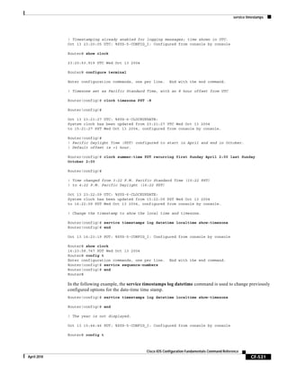 service timestamps
CF-531
Cisco IOS Configuration Fundamentals Command Reference
April 2010
! Timestamping already enabled for logging messages; time shown in UTC.
Oct 13 23:20:05 UTC: %SYS-5-CONFIG_I: Configured from console by console
Router# show clock
23:20:53.919 UTC Wed Oct 13 2004
Router# configure terminal
Enter configuration commands, one per line. End with the end command.
! Timezone set as Pacific Standard Time, with an 8 hour offset from UTC
Router(config)# clock timezone PST -8
Router(config)#
Oct 13 23:21:27 UTC: %SYS-6-CLOCKUPDATE:
System clock has been updated from 23:21:27 UTC Wed Oct 13 2004
to 15:21:27 PST Wed Oct 13 2004, configured from console by console.
Router(config)#
! Pacific Daylight Time (PDT) configured to start in April and end in October.
! Default offset is +1 hour.
Router(config)# clock summer-time PDT recurring first Sunday April 2:00 last Sunday
October 2:00
Router(config)#
! Time changed from 3:22 P.M. Pacific Standard Time (15:22 PST)
! to 4:22 P.M. Pacific Daylight (16:22 PDT)
Oct 13 23:22:09 UTC: %SYS-6-CLOCKUPDATE:
System clock has been updated from 15:22:09 PST Wed Oct 13 2004
to 16:22:09 PDT Wed Oct 13 2004, configured from console by console.
! Change the timestamp to show the local time and timezone.
Router(config)# service timestamps log datetime localtime show-timezone
Router(config)# end
Oct 13 16:23:19 PDT: %SYS-5-CONFIG_I: Configured from console by console
Router# show clock
16:23:58.747 PDT Wed Oct 13 2004
Router# config t
Enter configuration commands, one per line. End with the end command.
Router(config)# service sequence-numbers
Router(config)# end
Router#
In the following example, the service timestamps log datetime command is used to change previously
configured options for the date-time time stamp.
Router(config)# service timestamps log datetime localtime show-timezone
Router(config)# end
! The year is not displayed.
Oct 13 15:44:46 PDT: %SYS-5-CONFIG_I: Configured from console by console
Router# config t
 