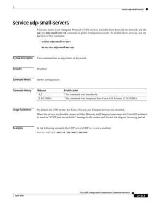 service udp-small-servers
CF-533
Cisco IOS Configuration Fundamentals Command Reference
April 2010
service udp-small-servers
To access minor User Datagram Protocol (UDP) services available from hosts on the network, use the
service udp-small-servers command in global configuration mode. To disable these services, use the
no form of this command.
service udp-small-servers
no service udp-small-servers
Syntax Description This command has no arguments or keywords.
Defaults Disabled
Command Modes Global configuration
Command History
Usage Guidelines By default the UPD servers for Echo, Discard, and Chargen services are disabled.
When the servers are disabled, access to Echo, Discard, and Chargen ports causes the Cisco IOS software
to send an “ICMP port unreachable” message to the sender and discard the original incoming packet.
Examples In the following example, the UDP server (UDP services) is enabled:
Router(config)# service udp-small-servers
Release Modification
11.2 This command was introduced.
12.2(33)SRA This command was integrated into Cisco IOS Release 12.2(33)SRA.
 