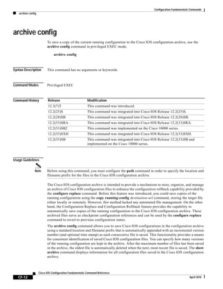 Configuration Fundamentals Commands
archive config
CF-12
Cisco IOS Configuration Fundamentals Command Reference
April 2010
archive config
To save a copy of the current running configuration to the Cisco IOS configuration archive, use the
archive config command in privileged EXEC mode.
archive config
Syntax Description This command has no arguments or keywords.
Command Modes Privileged EXEC
Command History
Usage Guidelines
Note Before using this command, you must configure the path command in order to specify the location and
filename prefix for the files in the Cisco IOS configuration archive.
The Cisco IOS configuration archive is intended to provide a mechanism to store, organize, and manage
an archive of Cisco IOS configuration files to enhance the configuration rollback capability provided by
the configure replace command. Before this feature was introduced, you could save copies of the
running configuration using the copy running-config destination-url command, storing the target file
either locally or remotely. However, this method lacked any automated file management. On the other
hand, the Configuration Replace and Configuration Rollback feature provides the capability to
automatically save copies of the running configuration to the Cisco IOS configuration archive. These
archived files serve as checkpoint configuration references and can be used by the configure replace
command to revert to previous configuration states.
The archive config command allows you to save Cisco IOS configurations in the configuration archive
using a standard location and filename prefix that is automatically appended with an incremental version
number (and optional time stamp) as each consecutive file is saved. This functionality provides a means
for consistent identification of saved Cisco IOS configuration files. You can specify how many versions
of the running configuration are kept in the archive. After the maximum number of files has been saved
in the archive, the oldest file is automatically deleted when the next, most recent file is saved. The show
archive command displays information for all configuration files saved in the Cisco IOS configuration
archive.
Release Modification
12.3(7)T This command was introduced.
12.2(25)S This command was integrated into Cisco IOS Release 12.2(25)S.
12.2(28)SB This command was integrated into Cisco IOS Release 12.2(28)SB.
12.2(33)SRA This command was integrated into Cisco IOS Release 12.2(33)SRA.
12.2(31)SB2 This command was implemented on the Cisco 10000 series.
12.2(33)SXH This command was integrated into Cisco IOS Release 12.2(33)SXH.
12.2(33)SB This command was integrated into Cisco IOS Release 12.2(33)SB and
implemented on the Cisco 10000 series.
 