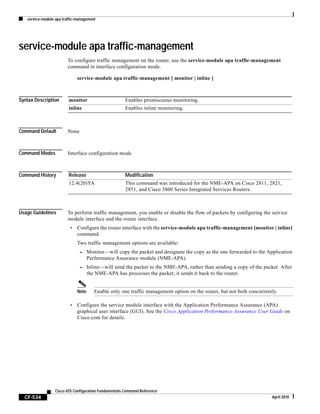 service-module apa traffic-management
CF-534
Cisco IOS Configuration Fundamentals Command Reference
April 2010
service-module apa traffic-management
To configure traffic management on the router, use the service-module apa traffic-management
command in interface configuration mode.
service-module apa traffic-management [ monitor | inline ]
Syntax Description
Command Default None
Command Modes Interface configuration mode
Command History
Usage Guidelines To perform traffic management, you enable or disable the flow of packets by configuring the service
module interface and the router interface.
• Configure the router interface with the service-module apa traffic-management [monitor | inline]
command.
Two traffic management options are available:
– Monitor—will copy the packet and designate the copy as the one forwarded to the Application
Performance Assurance module (NME-APA).
– Inline—will send the packet to the NME-APA, rather than sending a copy of the packet. After
the NME-APA has processes the packet, it sends it back to the router.
Note Enable only one traffic management option on the router, but not both concurrently.
• Configure the service module interface with the Application Performance Assurance (APA)
graphical user interface (GUI). See the Cisco Application Performance Assurance User Guide on
Cisco.com for details.
monitor Enables promiscuous monitoring.
inline Enables inline monitoring.
Release Modification
12.4(20)YA This command was introduced for the NME-APA on Cisco 2811, 2821,
2851, and Cisco 3800 Series Integrated Services Routers.
 