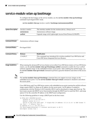 service-module wlan-ap bootimage
CF-536
Cisco IOS Configuration Fundamentals Command Reference
April 2010
service-module wlan-ap bootimage
To configure the boot image on the service module, use the service-module wlan-ap bootimage
command in privileged EXEC mode.
service-module wlan-ap interface number bootimage [autonomous|unified]
Syntax Description
Command Default Autonomous software image
Command Modes Privileged EXEC
Command History
Usage Guidelines When running the advanced IP services feature set on either Cisco 880 Series routers or Cisco 890 Series
routers, use the service-module wlan-ap 0 bootimage unified command to enable the Cisco unified
software upgrade image on the embedded wireless access point. After enabling the unified image, use
the service-module wlan-ap 0 reload command to perform a graceful shutdown and reboot of the access
point.
Note The service-module wlan-ap 0 bootimage command does not support recovery images on the
embedded access point. Use the service-module wlan-ap 0 reload command to shutdown and reboot
the access point.
Cisco 880 Series and Cisco 890 Series routers with embedded access point running the unified software
image require DHCP to obtain an IP address for the access point. An IP address is needed to
communicate with the Wireless LAN Controller (WLC) and to download its image upon boot up. The
host router can provide DHCP server functionality through the DHCP pool to reach the WLC, and setup
option 43 for the controller IP address in the DHCP pool configuration.
Use the following guideline to setup a DHCP pool on the host router.
ip dhcp pool embedded-ap-pool
network 60.0.0.0 255.255.255.0
default router 60.0.0.1
option 43 hex f104.0a0a.0a0f /* Single WLC IP address (10.10.10.15) in HEX format */
int vlan 1 /* Default Vlan */
ip address 60.0.0.1 255.255.255.0
int Wlan-GigabitEthernet0 /* internal switch-port to AP */
switchport access vlan 1
interface number The interface number for the wireless device. Always use 0.
autonomous Autonomous software image.
unified Upgrade image with Lightweight Access Point Protocol (LWAPP).
Release Modification
12.4(20) T This command was introduced for wireless-enabled Cisco 880 Series and
Cisco 890 Series Integrated Services Routers.
 