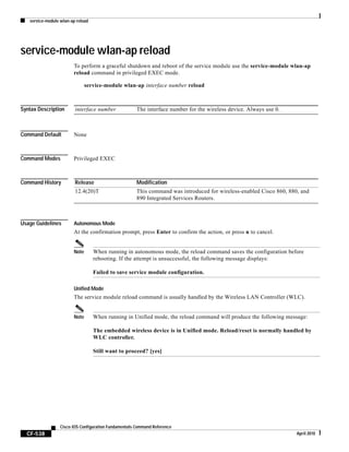 service-module wlan-ap reload
CF-538
Cisco IOS Configuration Fundamentals Command Reference
April 2010
service-module wlan-ap reload
To perform a graceful shutdown and reboot of the service module use the service-module wlan-ap
reload command in privileged EXEC mode.
service-module wlan-ap interface number reload
Syntax Description
Command Default None
Command Modes Privileged EXEC
Command History
Usage Guidelines Autonomous Mode
At the confirmation prompt, press Enter to confirm the action, or press n to cancel.
Note When running in autonomous mode, the reload command saves the configuration before
rebooting. If the attempt is unsuccessful, the following message displays:
Failed to save service module configuration.
Unified Mode
The service module reload command is usually handled by the Wireless LAN Controller (WLC).
Note When running in Unified mode, the reload command will produce the following message:
The embedded wireless device is in Unified mode. Reload/reset is normally handled by
WLC controller.
Still want to proceed? [yes]
interface number The interface number for the wireless device. Always use 0.
Release Modification
12.4(20)T This command was introduced for wireless-enabled Cisco 860, 880, and
890 Integrated Services Routers.
 