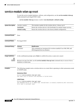 service-module wlan-ap reset
CF-540
Cisco IOS Configuration Fundamentals Command Reference
April 2010
service-module wlan-ap reset
To reset the service module hardware, software, and configuration, use the service-module wlan-ap
reset command in privileged EXEC mode.
service-module wlan-ap interface number reset [bootloader | default-config]
Syntax Description
Command Default None
Command Modes Privileged EXEC
Command History
Usage Guidelines At the confirmation prompt, press Enter to confirm the action, or press n to cancel.
Caution Because you may lose data, use the service-module wlan-ap reset command only to recover from a
shutdown or failed state.
Examples The following example resets a wireless device on a router that is operating in either autonomous mode
or LWAPP mode:
Autonomous Mode
Router# service-module wlan-ap0 reset
Use reset only to recover from shutdown or failed state.
LWAPP Mode
Router# service-module wlan-ap0 reset
The embedded device is in LWAPP mode. Reload/reset is normally handled by WLC controller.
Still want to proceed? [yes]
interface number The interface number for the wireless device. Always use 0.
bootloader Resets the wireless device to the bootloader for manual image recovery.
default-config Resets the wireless device to the factory default configuration.
Release Modification
12.4(20)T This command was introduced for wireless-enabled Cisco 860, 880, and
890 Integrated Services Routers.
 