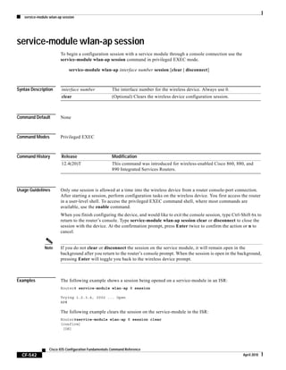 service-module wlan-ap session
CF-542
Cisco IOS Configuration Fundamentals Command Reference
April 2010
service-module wlan-ap session
To begin a configuration session with a service module through a console connection use the
service-module wlan-ap session command in privileged EXEC mode.
service-module wlan-ap interface number session [clear | disconnect]
Syntax Description
Command Default None
Command Modes Privileged EXEC
Command History
Usage Guidelines Only one session is allowed at a time into the wireless device from a router console-port connection.
After starting a session, perform configuration tasks on the wireless device. You first access the router
in a user-level shell. To access the privileged EXEC command shell, where most commands are
available, use the enable command.
When you finish configuring the device, and would like to exit the console session, type Ctrl-Shift 6x to
return to the router’s console. Type service-module wlan-ap session clear or disconnect to close the
session with the device. At the confirmation prompt, press Enter twice to confirm the action or n to
cancel.
Note If you do not clear or disconnect the session on the service module, it will remain open in the
background after you return to the router’s console prompt. When the session is open in the background,
pressing Enter will toggle you back to the wireless device prompt.
Examples The following example shows a session being opened on a service-module in an ISR:
Router# service-module wlan-ap 0 session
Trying 1.2.3.4, 2002 ... Open
AP#
The following example clears the session on the service-module in the ISR:
Router#service-module wlan-ap 0 session clear
[confirm]
[OK]
interface number The interface number for the wireless device. Always use 0.
clear (Optional) Clears the wireless device configuration session.
Release Modification
12.4(20)T This command was introduced for wireless-enabled Cisco 860, 880, and
890 Integrated Services Routers.
 