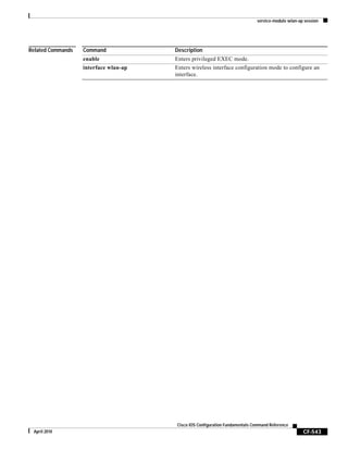 service-module wlan-ap session
CF-543
Cisco IOS Configuration Fundamentals Command Reference
April 2010
Related Commands Command Description
enable Enters privileged EXEC mode.
interface wlan-ap Enters wireless interface configuration mode to configure an
interface.
 