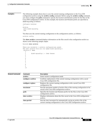 Configuration Fundamentals Commands
archive config
CF-13
Cisco IOS Configuration Fundamentals Command Reference
April 2010
Examples The following example shows how to save the current running configuration to the Cisco IOS
configuration archive using the archive config command. Before using the archive config command,
you must configure the path command to specify the location and filename prefix for the files in the
Cisco IOS configuration archive. In this example, the location and filename prefix are specified as
disk0:myconfig as follows:
configure terminal
!
archive
path disk0:myconfig
end
You then save the current running configuration in the configuration archive, as follows:
archive config
The show archive command displays information on the files saved in the configuration archive as
shown in the following sample output:
Router# show archive
There are currently 1 archive configurations saved.
The next archive file will be named disk0:myconfig-2
Archive # Name
0
1 disk0:myconfig-1 <- Most Recent
2
3
4
5
6
7
8
9
10
Related Commands Command Description
archive Enters archive configuration mode.
configure confirm Confirms replacement of the current running configuration with a saved
Cisco IOS configuration file.
configure replace Replaces the current running configuration with a saved Cisco IOS
configuration file.
maximum Sets the maximum number of archive files of the running configuration to be
saved in the Cisco IOS configuration archive.
path Specifies the location and filename prefix for the files in the Cisco IOS
configuration archive.
show archive Displays information about the files saved in the Cisco IOS configuration
archive.
time-period Sets the time increment for automatically saving an archive file of the
current running configuration in the Cisco IOS configuration archive.
 