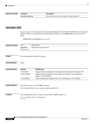 session slot
CF-546
Cisco IOS Configuration Fundamentals Command Reference
April 2010
Related Commands
session slot
To open a session with a module (for example, the Multilayer Switch Module (MSM), Network Analysis
Module (NAM), or Asynchronous Transfer Mode (ATM)), use the session slot command in EXEC
mode.
session slot mod processor processor-id
Syntax Description
Defaults This command has no default settings.
Command Modes EXEC
Command History
Usage Guidelines To end the session, enter the quit command.
This command allows you to use the module-specific CLI.
Examples This example shows how to open a session with an MSM (module 4):
Router# session slot 4 processor 2
Router#
Command Description
interface wlan-ap Enters wireless service module's console interface.
mod Slot number.
processor
processor-id
Specifies the processor ID.
Release Modification
12.2(14)SX Support for this command was introduced on the Supervisor Engine 720.
12.2(17d)SXB Support for this command on the Supervisor Engine 2 was extended to
Release 12.2(17d)SXB.
12.2(33)SRA This command was integrated into Cisco IOS Release 12.2(33)SRA.
 