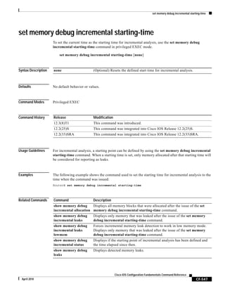 set memory debug incremental starting-time
CF-547
Cisco IOS Configuration Fundamentals Command Reference
April 2010
set memory debug incremental starting-time
To set the current time as the starting time for incremental analysis, use the set memory debug
incremental starting-time command in privileged EXEC mode.
set memory debug incremental starting-time [none]
Syntax Description
Defaults No default behavior or values.
Command Modes Privileged EXEC
Command History
Usage Guidelines For incremental analysis, a starting point can be defined by using the set memory debug incremental
starting-time command. When a starting time is set, only memory allocated after that starting time will
be considered for reporting as leaks.
Examples The following example shows the command used to set the starting time for incremental analysis to the
time when the command was issued:
Router# set memory debug incremental starting-time
Related Commands
none (Optional) Resets the defined start time for incremental analysis.
Release Modification
12.3(8)T1 This command was introduced.
12.2(25)S This command was integrated into Cisco IOS Release 12.2(25)S.
12.2(33)SRA This command was integrated into Cisco IOS Release 12.2(33)SRA.
Command Description
show memory debug
incremental allocation
Displays all memory blocks that were allocated after the issue of the set
memory debug incremental starting-time command.
show memory debug
incremental leaks
Displays only memory that was leaked after the issue of the set memory
debug incremental starting-time command.
show memory debug
incremental leaks
lowmem
Forces incremental memory leak detection to work in low memory mode.
Displays only memory that was leaked after the issue of the set memory
debug incremental starting-time command.
show memory debug
incremental status
Displays if the starting point of incremental analysis has been defined and
the time elapsed since then.
show memory debug
leaks
Displays detected memory leaks.
 