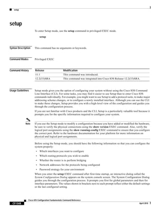 setup
CF-548
Cisco IOS Configuration Fundamentals Command Reference
April 2010
setup
To enter Setup mode, use the setup command in privileged EXEC mode.
setup
Syntax Description This command has no arguments or keywords.
Command Modes Privileged EXEC
Command History
Usage Guidelines Setup mode gives you the option of configuring your system without using the Cisco IOS Command
Line Interface (CLI). For some tasks, you may find it easier to use Setup than to enter Cisco IOS
commands individually. For example, you might want to use Setup to add a protocol suite, to make major
addressing scheme changes, or to configure a newly installed interface. Although you can use the CLI
to make these changes, Setup provides you with a high-level view of the configuration and guides you
through the configuration process.
If you are not familiar with Cisco products and the CLI, Setup is a particularly valuable tool because it
prompts you for the specific information required to configure your system.
Note If you use the Setup mode to modify a configuration because you have added or modified the hardware,
be sure to verify the physical connections using the show version EXEC command. Also, verify the
logical port assignments using the show running-config EXEC command to ensure that you configure
the correct port. Refer to the hardware documentation for your platform for more information on
physical and logical port assignments.
Before using the Setup mode, you should have the following information so that you can configure the
system properly:
• Which interfaces you want to configure
• Which routing protocols you wish to enable
• Whether the router is to perform bridging
• Network addresses for the protocols being configured
• Password strategy for your environment
When you enter the setup EXEC command after first-time startup, an interactive dialog called the
System Configuration Dialog appears on the system console screen. The System Configuration Dialog
guides you through the configuration process. It prompts you first for global parameters and then for
interface parameters. The values shown in brackets next to each prompt reflect either the default settings
or the last configured setting.
Release Modification
11.1 This command was introduced.
12.2(33)SRA This command was integrated into Cisco IOS Release 12.2(33)SRA.
 
