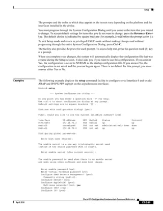 setup
CF-549
Cisco IOS Configuration Fundamentals Command Reference
April 2010
The prompts and the order in which they appear on the screen vary depending on the platform and the
interfaces installed in the device.
You must progress through the System Configuration Dialog until you come to the item that you intend
to change. To accept default settings for items that you do not want to change, press the Return or Enter
key. The default choice is indicated by square brackets (for example, [yes]) before the prompt colon (:).
To exit Setup mode and return to privileged EXEC mode without making changes and without
progressing through the entire System Configuration Dialog, press Ctrl-C.
The facility also provides help text for each prompt. To access help text, press the question mark (?) key
at a prompt.
When you complete your changes, the system will automatically display the configuration file that was
created during the Setup session. It also asks you if you want to use this configuration. If you answer
Yes, the configuration is saved to NVRAM as the startup configuration file. If you answer No, the
configuration is not saved and the process begins again. There is no default for this prompt; you must
answer either Yes or No.
Examples The following example displays the setup command facility to configure serial interface 0 and to add
ARAP and IP/IPX PPP support on the asynchronous interfaces:
Router# setup
--- System Configuration Dialog ---
At any point you may enter a question mark '?' for help.
Use ctrl-c to abort configuration dialog at any prompt.
Default settings are in square brackets '[]'.
Continue with configuration dialog? [yes]:
First, would you like to see the current interface summary? [yes]:
Interface IP-Address OK? Method Status Protocol
Ethernet0 172.16.72.2 YES manual up up
Serial0 unassigned YES not set administratively down down
Serial1 172.16.72.2 YES not set up up
Configuring global parameters:
Enter host name [Router]:
The enable secret is a one-way cryptographic secret used
instead of the enable password when it exists.
Enter enable secret [<Use current secret>]:
The enable password is used when there is no enable secret
and when using older software and some boot images.
Enter enable password [ww]:
Enter virtual terminal password [ww]:
Configure SNMP Network Management? [yes]:
Community string [public]:
Configure DECnet? [no]:
Configure AppleTalk? [yes]:
Multizone networks? [no]: yes
Configure IPX? [yes]:
Configure IP? [yes]:
 