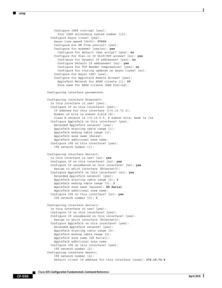 setup
CF-550
Cisco IOS Configuration Fundamentals Command Reference
April 2010
Configure IGRP routing? [yes]:
Your IGRP autonomous system number [15]:
Configure Async lines? [yes]:
Async line speed [9600]: 57600
Configure for HW flow control? [yes]:
Configure for modems? [yes/no]: yes
Configure for default chat script? [yes]: no
Configure for Dial-in IP SLIP/PPP access? [no]: yes
Configure for Dynamic IP addresses? [yes]: no
Configure Default IP addresses? [no]: yes
Configure for TCP Header Compression? [yes]: no
Configure for routing updates on async links? [no]:
Configure for Async IPX? [yes]:
Configure for Appletalk Remote Access? [yes]:
AppleTalk Network for ARAP clients [1]: 20
Zone name for ARAP clients [ARA Dialins]:
Configuring interface parameters:
Configuring interface Ethernet0:
Is this interface in use? [yes]:
Configure IP on this interface? [yes]:
IP address for this interface [172.16.72.2]:
Number of bits in subnet field [8]:
Class B network is 172.16.0.0, 8 subnet bits; mask is /24
Configure AppleTalk on this interface? [yes]:
Extended AppleTalk network? [yes]:
AppleTalk starting cable range [1]:
AppleTalk ending cable range [1]:
AppleTalk zone name [Sales]:
AppleTalk additional zone name:
Configure IPX on this interface? [yes]:
IPX network number [1]:
Configuring interface Serial0:
Is this interface in use? [no]: yes
Configure IP on this interface? [no]: yes
Configure IP unnumbered on this interface? [no]: yes
Assign to which interface [Ethernet0]:
Configure AppleTalk on this interface? [no]: yes
Extended AppleTalk network? [yes]:
AppleTalk starting cable range [2]: 3
AppleTalk ending cable range [3]: 3
AppleTalk zone name [myzone]: ZZ Serial
AppleTalk additional zone name:
Configure IPX on this interface? [no]: yes
IPX network number [2]: 3
Configuring interface Serial1:
Is this interface in use? [yes]:
Configure IP on this interface? [yes]:
Configure IP unnumbered on this interface? [yes]:
Assign to which interface [Ethernet0]:
Configure AppleTalk on this interface? [yes]:
Extended AppleTalk network? [yes]:
AppleTalk starting cable range [2]:
AppleTalk ending cable range [2]:
AppleTalk zone name [ZZ Serial]:
AppleTalk additional zone name:
Configure IPX on this interface? [yes]:
IPX network number [2]:
Configuring interface Async1:
IPX network number [4]:
Default client IP address for this interface [none]: 172.16.72.4
 