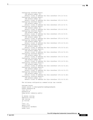 setup
CF-551
Cisco IOS Configuration Fundamentals Command Reference
April 2010
Configuring interface Async2:
IPX network number [5]:
Default client IP address for this interface [172.16.72.5]:
Configuring interface Async3:
IPX network number [6]:
Default client IP address for this interface [172.16.72.6]:
Configuring interface Async4:
IPX network number [7]:
Default client IP address for this interface [172.16.72.7]:
Configuring interface Async5:
IPX network number [8]:
Default client IP address for this interface [172.16.72.8]:
Configuring interface Async6:
IPX network number [9]:
Default client IP address for this interface [172.16.72.9]:
Configuring interface Async7:
IPX network number [A]:
Default client IP address for this interface [172.16.72.10]:
Configuring interface Async8:
IPX network number [B]:
Default client IP address for this interface [172.16.72.11]:
Configuring interface Async9:
IPX network number [C]:
Default client IP address for this interface [172.16.72.12]:
Configuring interface Async10:
IPX network number [D]:
Default client IP address for this interface [172.16.72.13]:
Configuring interface Async11:
IPX network number [E]:
Default client IP address for this interface [172.16.72.14]:
Configuring interface Async12:
IPX network number [F]:
Default client IP address for this interface [172.16.72.15]:
Configuring interface Async13:
IPX network number [10]:
Default client IP address for this interface [172.16.72.16]:
Configuring interface Async14:
IPX network number [11]:
Default client IP address for this interface [172.16.72.17]:
Configuring interface Async15:
IPX network number [12]:
Default client IP address for this interface [172.16.72.18]:
Configuring interface Async16:
IPX network number [13]:
Default client IP address for this interface [172.16.72.19]:
The following configuration command script was created:
hostname Router
enable secret 5 $1$krIg$emfYm/1OwHVspDuS8Gy0K1
enable password ww
line vty 0 4
password ww
snmp-server community public
!
no decnet routing
appletalk routing
ipx routing
ip routing
!
line 1 16
speed 57600
flowcontrol hardware
modem inout
 