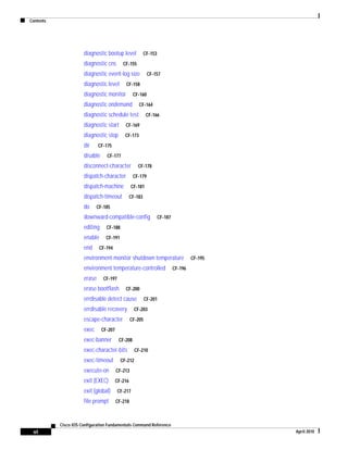 Contents
vi
Cisco IOS Configuration Fundamentals Command Reference
April 2010
diagnostic bootup level CF-153
diagnostic cns CF-155
diagnostic event-log size CF-157
diagnostic level CF-158
diagnostic monitor CF-160
diagnostic ondemand CF-164
diagnostic schedule test CF-166
diagnostic start CF-169
diagnostic stop CF-173
dir CF-175
disable CF-177
disconnect-character CF-178
dispatch-character CF-179
dispatch-machine CF-181
dispatch-timeout CF-183
do CF-185
downward-compatible-config CF-187
editing CF-188
enable CF-191
end CF-194
environment-monitor shutdown temperature CF-195
environment temperature-controlled CF-196
erase CF-197
erase bootflash CF-200
errdisable detect cause CF-201
errdisable recovery CF-203
escape-character CF-205
exec CF-207
exec-banner CF-208
exec-character-bits CF-210
exec-timeout CF-212
execute-on CF-213
exit (EXEC) CF-216
exit (global) CF-217
file prompt CF-218
 