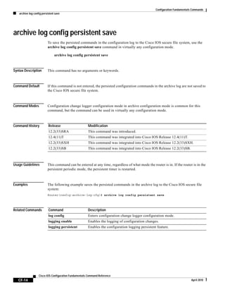 Configuration Fundamentals Commands
archive log config persistent save
CF-14
Cisco IOS Configuration Fundamentals Command Reference
April 2010
archive log config persistent save
To save the persisted commands in the configuration log to the Cisco IOS secure file system, use the
archive log config persistent save command in virtually any configuration mode.
archive log config persistent save
Syntax Description This command has no arguments or keywords.
Command Default If this command is not entered, the persisted configuration commands in the archive log are not saved to
the Cisco IOS secure file system.
Command Modes Configuration change logger configuration mode in archive configuration mode is common for this
command, but the command can be used in virtually any configuration mode.
Command History
Usage Guidelines This command can be entered at any time, regardless of what mode the router is in. If the router is in the
persistent periodic mode, the persistent timer is restarted.
Examples The following example saves the persisted commands in the archive log to the Cisco IOS secure file
system:
Router(config-archive-log-cfg)# archive log config persistent save
Related Commands
Release Modification
12.2(33)SRA This command was introduced.
12.4(11)T This command was integrated into Cisco IOS Release 12.4(11)T.
12.2(33)SXH This command was integrated into Cisco IOS Release 12.2(33)SXH.
12.2(33)SB This command was integrated into Cisco IOS Release 12.2(33)SB.
Command Description
log config Enters configuration change logger configuration mode.
logging enable Enables the logging of configuration changes.
logging persistent Enables the configuration logging persistent feature.
 