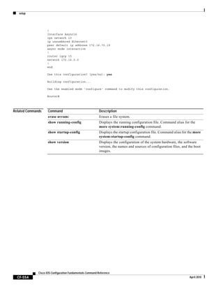 setup
CF-554
Cisco IOS Configuration Fundamentals Command Reference
April 2010
!
Interface Async16
ipx network 13
ip unnumbered Ethernet0
peer default ip address 172.16.72.19
async mode interactive
!
router igrp 15
network 172.16.0.0
!
end
Use this configuration? [yes/no]: yes
Building configuration...
Use the enabled mode 'configure' command to modify this configuration.
Router#
Related Commands Command Description
erase nvram: Erases a file system.
show running-config Displays the running configuration file. Command alias for the
more system:running-config command.
show startup-config Displays the startup configuration file. Command alias for the more
system:startup-config command.
show version Displays the configuration of the system hardware, the software
version, the names and sources of configuration files, and the boot
images.
 