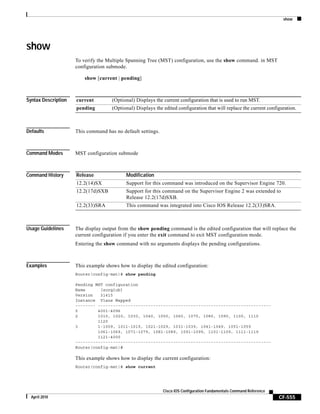 show
CF-555
Cisco IOS Configuration Fundamentals Command Reference
April 2010
show
To verify the Multiple Spanning Tree (MST) configuration, use the show command. in MST
configuration submode.
show [current | pending]
Syntax Description
Defaults This command has no default settings.
Command Modes MST configuration submode
Command History
Usage Guidelines The display output from the show pending command is the edited configuration that will replace the
current configuration if you enter the exit command to exit MST configuration mode.
Entering the show command with no arguments displays the pending configurations.
Examples This example shows how to display the edited configuration:
Router(config-mst)# show pending
Pending MST configuration
Name [zorglub]
Version 31415
Instance Vlans Mapped
-------- ---------------------------------------------------------------------
0 4001-4096
2 1010, 1020, 1030, 1040, 1050, 1060, 1070, 1080, 1090, 1100, 1110
1120
3 1-1009, 1011-1019, 1021-1029, 1031-1039, 1041-1049, 1051-1059
1061-1069, 1071-1079, 1081-1089, 1091-1099, 1101-1109, 1111-1119
1121-4000
------------------------------------------------------------------------------
Router(config-mst)#
This example shows how to display the current configuration:
Router(config-mst)# show current
current (Optional) Displays the current configuration that is used to run MST.
pending (Optional) Displays the edited configuration that will replace the current configuration.
Release Modification
12.2(14)SX Support for this command was introduced on the Supervisor Engine 720.
12.2(17d)SXB Support for this command on the Supervisor Engine 2 was extended to
Release 12.2(17d)SXB.
12.2(33)SRA This command was integrated into Cisco IOS Release 12.2(33)SRA.
 
