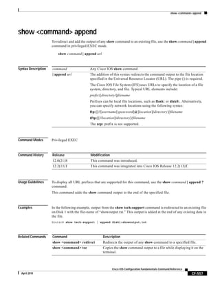 show <command> append
CF-557
Cisco IOS Configuration Fundamentals Command Reference
April 2010
show <command> append
To redirect and add the output of any show command to an existing file, use the show command | append
command in privileged EXEC mode.
show command | append url
Syntax Description
Command Modes Privileged EXEC
Command History
Usage Guidelines To display all URL prefixes that are supported for this command, use the show command | append ?
command.
This command adds the show command output to the end of the specified file.
Examples In the following example, output from the show tech-support command is redirected to an existing file
on Disk 1 with the file-name of “showoutput.txt.” This output is added at the end of any existing data in
the file.
Router# show tech-support | append disk1:showoutput.txt
Related Commands
command Any Cisco IOS show command.
| append url The addition of this syntax redirects the command output to the file location
specified in the Universal Resource Locator (URL). The pipe (|) is required.
The Cisco IOS File System (IFS) uses URLs to specify the location of a file
system, directory, and file. Typical URL elements include:
prefix:[directory/]filename
Prefixes can be local file locations, such as flash: or disk0:. Alternatively,
you can specify network locations using the following syntax:
ftp:[[//[username[:password]@]location]/directory]/filename
tftp:[[//location]/directory]/filename
The rcp: prefix is not supported.
Release Modification
12.0(21)S This command was introduced.
12.2(13)T This command was integrated into Cisco IOS Release 12.2(13)T.
Command Description
show <command> redirect Redirects the output of any show command to a specified file.
show <command> tee Copies the show command output to a file while displaying it on the
terminal.
 