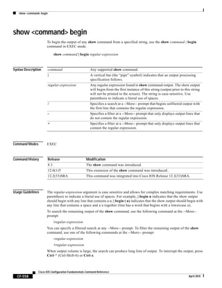 show <command> begin
CF-558
Cisco IOS Configuration Fundamentals Command Reference
April 2010
show <command> begin
To begin the output of any show command from a specified string, use the show command | begin
command in EXEC mode.
show command | begin regular-expression
Syntax Description
Command Modes EXEC
Command History
Usage Guidelines The regular-expression argument is case sensitive and allows for complex matching requirements. Use
parenthesis to indicate a literal use of spaces. For example, | begin u indicates that the show output
should begin with any line that contains a u; | begin ( u) indicates that the show output should begin with
any line that contains a space and a u together (line has a word that begins with a lowercase u).
To search the remaining output of the show command, use the following command at the --More--
prompt:
/regular-expression
You can specify a filtered search at any --More-- prompt. To filter the remaining output of the show
command, use one of the following commands at the --More-- prompt:
-regular-expression
+regular-expression
When output volume is large, the search can produce long lists of output. To interrupt the output, press
Ctrl-^ (Ctrl-Shift-6) or Ctrl-z.
command Any supported show command.
| A vertical bar (the “pipe” symbol) indicates that an output processing
specification follows.
regular-expression Any regular expression found in show command output. The show output
will begin from the first instance of this string (output prior to this string
will not be printed to the screen). The string is case-sensitive. Use
parenthesis to indicate a literal use of spaces.
/ Specifies a search at a --More-- prompt that begins unfiltered output with
the first line that contains the regular expression.
- Specifies a filter at a --More-- prompt that only displays output lines that
do not contain the regular expression.
+ Specifies a filter at a --More-- prompt that only displays output lines that
contain the regular expression.
Release Modification
8.3 The show command was introduced.
12.0(1)T This extension of the show command was introduced..
12.2(33)SRA This command was integrated into Cisco IOS Release 12.2(33)SRA.
 