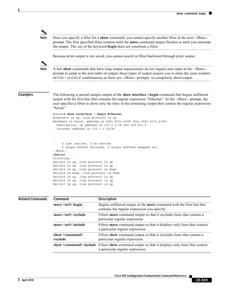 show <command> begin
CF-559
Cisco IOS Configuration Fundamentals Command Reference
April 2010
Note Once you specify a filter for a show command, you cannot specify another filter at the next --More--
prompt. The first specified filter remains until the more command output finishes or until you interrupt
the output. The use of the keyword begin does not constitute a filter.
Because prior output is not saved, you cannot search or filter backward through prior output.
Note A few show commands that have long output requirements do not require user input at the --More--
prompt to jump to the next table of output; these types of output require you to enter the same number
of Ctrl-^ or Ctrl-Z combinations as there are --More-- prompts to completely abort output.
Examples The following is partial sample output of the show interface | begin command that begins unfiltered
output with the first line that contains the regular expression “Ethernet.” At the --More-- prompt, the
user specifies a filter to show only the lines in the remaining output that contain the regular expression
“Serial.”
Router# show interface | begin Ethernet
Ethernet0 is up, line protocol is up
Hardware is Lance, address is 0060.837c.6399 (bia 0060.837c.6399)
Description: ip address is 172.1.2.14 255.255.255.0
Internet address is 172.1.2.14/24
.
.
.
0 lost carrier, 0 no carrier
0 output buffer failures, 0 output buffers swapped out
--More--
+Serial
filtering...
Serial1 is up, line protocol is up
Serial2 is up, line protocol is up
Serial3 is up, line protocol is down
Serial4 is down, line protocol is down
Serial5 is up, line protocol is up
Serial6 is up, line protocol is up
Serial7 is up, line protocol is up
Related Commands Command Description
more <url> begin Begins unfiltered output of the more command with the first line that
contains the regular expression you specify.
more <url> exclude Filters more command output so that it excludes lines that contain a
particular regular expression.
more <url> include Filters more command output so that it displays only lines that contain
a particular regular expression.
show <command>
exclude
Filters show command output so that it excludes lines that contain a
particular regular expression.
show <command> include Filters show command output so that it displays only lines that contain
a particular regular expression.
 