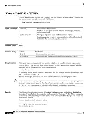 show <command> exclude
CF-560
Cisco IOS Configuration Fundamentals Command Reference
April 2010
show <command> exclude
To filter show command output so that it excludes lines that contain a particular regular expression, use
the show command | exclude command in EXEC mode.
show command | exclude regular-expression
Syntax Description
Command Modes EXEC
Command History
Usage Guidelines The regular-expression argument is case sensitive and allows for complex matching requirements.
You can specify a new search at every --More-- prompt. To search the remaining output of the show
command, use the following syntax at the --More-- prompt:
/regular-expression
When output volume is large, the search can produce long lists of output. To interrupt the output, press
Ctrl-^ (Ctrl-Shift-6) or Ctrl-Z.
Because prior output is not saved, you cannot search or filter backward through prior output.
Note A few show commands that have long output requirements do not require user input at the --More--
prompt to jump to the next table of output; these types of output require you to enter the same number
of Ctrl-^ or Ctrl-Z combinations as there are --More-- prompts to completely abort output.
Examples The following is partial sample output of the show | exclude command used with the show buffers
command. It excludes lines that contain the regular expression “0 misses.” At the --More-- prompt, the
user searches for the regular expression “Serial0,” which continues the filtered output with the first line
that contains “Serial0.”
Router# show buffers | exclude 0 misses
Buffer elements:
398 in free list (500 max allowed)
Public buffer pools:
command Any supported show command.
| A vertical bar (the “pipe” symbol) indicates that an output processing
specification follows.
regular-expression Any regular expression found in show command output.
/ Specifies a search at a --More-- prompt that begins unfiltered output with
the first line that contains the regular expression.
Release Modification
12.0(1)T This command was introduced.
12.2(33)SRA This command was integrated into Cisco IOS Release 12.2(33)SRA.
 