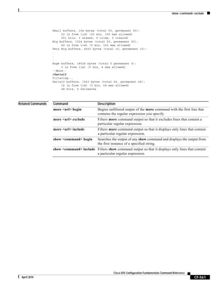 show <command> exclude
CF-561
Cisco IOS Configuration Fundamentals Command Reference
April 2010
Small buffers, 104 bytes (total 50, permanent 50):
50 in free list (20 min, 150 max allowed)
551 hits, 3 misses, 0 trims, 0 created
Big buffers, 1524 bytes (total 50, permanent 50):
49 in free list (5 min, 150 max allowed)
Very Big buffers, 4520 bytes (total 10, permanent 10):
.
.
.
Huge buffers, 18024 bytes (total 0 permanent 0):
0 in free list (0 min, 4 max allowed)
--More--
/Serial0
filtering...
Serial0 buffers, 1543 bytes (total 64, permanent 64):
16 in free list (0 min, 64 max allowed)
48 hits, 0 fallbacks
Related Commands Command Description
more <url> begin Begins unfiltered output of the more command with the first line that
contains the regular expression you specify.
more <url> exclude Filters more command output so that it excludes lines that contain a
particular regular expression.
more <url> include Filters more command output so that it displays only lines that contain
a particular regular expression.
show <command> begin Searches the output of any show command and displays the output from
the first instance of a specified string.
show <command> include Filters show command output so that it displays only lines that contain
a particular regular expression.
 