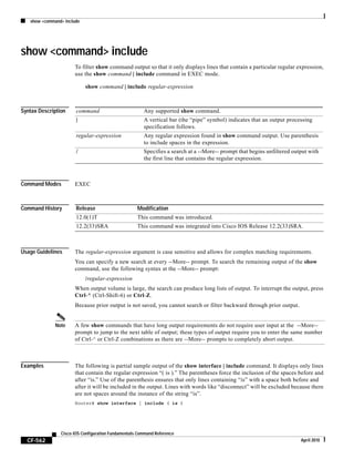 show <command> include
CF-562
Cisco IOS Configuration Fundamentals Command Reference
April 2010
show <command> include
To filter show command output so that it only displays lines that contain a particular regular expression,
use the show command | include command in EXEC mode.
show command | include regular-expression
Syntax Description
Command Modes EXEC
Command History
Usage Guidelines The regular-expression argument is case sensitive and allows for complex matching requirements.
You can specify a new search at every --More-- prompt. To search the remaining output of the show
command, use the following syntax at the --More-- prompt:
/regular-expression
When output volume is large, the search can produce long lists of output. To interrupt the output, press
Ctrl-^ (Ctrl-Shift-6) or Ctrl-Z.
Because prior output is not saved, you cannot search or filter backward through prior output.
Note A few show commands that have long output requirements do not require user input at the --More--
prompt to jump to the next table of output; these types of output require you to enter the same number
of Ctrl-^ or Ctrl-Z combinations as there are --More-- prompts to completely abort output.
Examples The following is partial sample output of the show interface | include command. It displays only lines
that contain the regular expression “( is ).” The parentheses force the inclusion of the spaces before and
after “is.” Use of the parenthesis ensures that only lines containing “is” with a space both before and
after it will be included in the output. Lines with words like “disconnect” will be excluded because there
are not spaces around the instance of the string “is”.
Router# show interface | include ( is )
command Any supported show command.
| A vertical bar (the “pipe” symbol) indicates that an output processing
specification follows.
regular-expression Any regular expression found in show command output. Use parenthesis
to include spaces in the expression.
/ Specifies a search at a --More-- prompt that begins unfiltered output with
the first line that contains the regular expression.
Release Modification
12.0(1)T This command was introduced.
12.2(33)SRA This command was integrated into Cisco IOS Release 12.2(33)SRA.
 