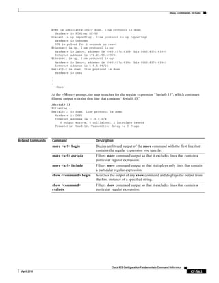 show <command> include
CF-563
Cisco IOS Configuration Fundamentals Command Reference
April 2010
ATM0 is administratively down, line protocol is down
Hardware is ATMizer BX-50
Dialer1 is up (spoofing), line protocol is up (spoofing)
Hardware is Unknown
DTR is pulsed for 1 seconds on reset
Ethernet0 is up, line protocol is up
Hardware is Lance, address is 0060.837c.6399 (bia 0060.837c.6399)
Internet address is 172.21.53.199/24
Ethernet1 is up, line protocol is up
Hardware is Lance, address is 0060.837c.639c (bia 0060.837c.639c)
Internet address is 5.5.5.99/24
Serial0:0 is down, line protocol is down
Hardware is DSX1
.
.
.
--More--
At the --More-- prompt, the user searches for the regular expression “Serial0:13”, which continues
filtered output with the first line that contains “Serial0:13.”
/Serial0:13
filtering...
Serial0:13 is down, line protocol is down
Hardware is DSX1
Internet address is 11.0.0.2/8
0 output errors, 0 collisions, 2 interface resets
Timeslot(s) Used:14, Transmitter delay is 0 flags
Related Commands Command Description
more <url> begin Begins unfiltered output of the more command with the first line that
contains the regular expression you specify.
more <url> exclude Filters more command output so that it excludes lines that contain a
particular regular expression.
more <url> include Filters more command output so that it displays only lines that contain
a particular regular expression.
show <command> begin Searches the output of any show command and displays the output from
the first instance of a specified string.
show <command>
exclude
Filters show command output so that it excludes lines that contain a
particular regular expression.
 