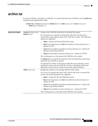 Configuration Fundamentals Commands
archive tar
CF-15
Cisco IOS Configuration Fundamentals Command Reference
April 2010
archive tar
To create a TAR file, to list files in a TAR file, or to extract the files from a TAR file, use the archive tar
command in privileged EXEC mode.
archive tar {/create destination-url flash:/file-url | /table source-url | /xtract source-url
flash:/file-url [dir/file...]}
Syntax Description /create destination-url
flash:/file-url
Creates a new TAR file on the local or network file system.
For destination-url, specify the destination URL alias for the local or
network file system and the name of the TAR file to create. The following
options are supported:
• flash:—Syntax for the local flash file system.
• ftp:[[//username[:password]@location]/directory]/tar-filename.tar—
Syntax for FTP.
• rcp:[[//username@location]/directory]/tar-filename.tar—Syntax for
Remote Copy Protocol (RCP).
• tftp:[[//location]/directory]/tar-filename.tar —Syntax for TFTP.
The tar-filename.tar is the name of the TAR file to be created.
For flash:/file-url, specify the location on the local flash file system from
which the new TAR file is created.
An optional list of files or directories within the source directory can be
specified to write to the new TAR file. If none is specified, all files and
directories at this level are written to the newly created TAR file.
/table source-url Display the contents of an existing TAR file to the screen.
For source-url, specify the source URL alias for the local or network file
system. The following options are supported:
• flash:—Syntax for the local flash file system.
• ftp:[[//username[:password]@location]/directory]/tar-filename.tar—
Syntax for FTP.
• rcp:[[//username@location]/directory]/tar-filename.tar—Syntax for
Remote Copy Protocol (RCP).
• tftp:[[//location]/directory]/tar-filename.tar —Syntax for TFTP.
The tar-filename.tar is the name of the TAR file to be created.
 