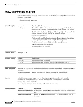show <command> redirect
CF-564
Cisco IOS Configuration Fundamentals Command Reference
April 2010
show <command> redirect
To redirect the output of any show command to a file, use the show command | redirect command in
privileged EXEC mode.
show command | redirect url
Syntax Description
Command Modes Privileged EXEC
Command History
Usage Guidelines To display all URL prefixes that are supported for this command, use the show command | redirect ?
command.
This command creates a new file at the specified location, or overwrites an existing file.
Examples In the following example, output from the show tech-support command is write to the file
“showtech.txt” on the host at 172.16.101.101 in the directory “//tftpboot/docs/” using FTP:
Router# show tech | redirect
ftp://USER:MYPASSWORD@172.16.101.101//tftpboot/docs/showtech.txt
Related Commands
command Any Cisco IOS show command.
| redirect url The addition of this syntax redirects the command output to the file location
specified in the Universal Resource Locator (URL). The pipe (|) is required.
The Cisco IOS File System (IFS) uses URLs to specify the location of a file
system, directory, and file. Typical URL elements include:
prefix:[directory/]filename
Prefixes can be local file locations, such as flash: or disk0:. Alternatively,
you can specify network locations using the following syntax:
ftp:[[//[username[:password]@]location]/directory]/filename
tftp:[[//location]/directory]/filename
The rcp: prefix is not supported.
Release Modification
12.0(21)S This command was introduced.
12.2(13)T This command was integrated into Cisco IOS Release 12.2(13)T.
Command Description
show <command> append Redirects and appends show command output to the end of an existing
file.
show <command> tee Copies the show command output to a file while displaying it on the
terminal.
 