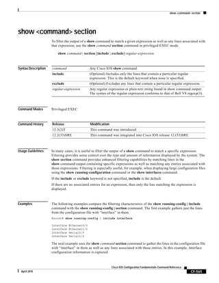 show <command> section
CF-565
Cisco IOS Configuration Fundamentals Command Reference
April 2010
show <command> section
To filter the output of a show command to match a given expression as well as any lines associated with
that expression, use the show command section command in privileged EXEC mode.
show command | section [include | exclude] regular-expression
Syntax Description
Command Modes Privileged EXEC
Command History
Usage Guidelines In many cases, it is useful to filter the output of a show command to match a specific expression.
Filtering provides some control over the type and amount of information displayed by the system. The
show section command provides enhanced filtering capabilities by matching lines in the
show command output containing specific expressions as well as matching any entries associated with
those expressions. Filtering is especially useful, for example, when displaying large configuration files
using the show running-configuration command or the show interfaces command.
If the include or exclude keyword is not specified, include is the default.
If there are no associated entries for an expression, then only the line matching the expression is
displayed.
Examples The following examples compare the filtering characteristics of the show running-config | include
command with the show running-config | section command. The first example gathers just the lines
from the configuration file with “interface” in them.
Router# show running-config | include interface
interface Ethernet0/0
interface Ethernet1/0
interface Serial2/0
interface Serial3/0
The next example uses the show command section command to gather the lines in the configuration file
with “interface” in them as well as any lines associated with those entries. In this example, interface
configuration information is captured.
command Any Cisco IOS show command.
include (Optional) Includes only the lines that contain a particular regular
expression. This is the default keyword when none is specified.
exclude (Optional) Excludes any lines that contain a particular regular expression.
regular-expression Any regular expression or plain text string found in show command output.
The syntax of the regular expression conforms to that of Bell V8 regexp(3).
Release Modification
12.3(2)T This command was introduced.
12.2(33)SRE This command was integrated into Cisco IOS release 12.(33)SRE.
 