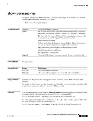 show <command> tee
CF-567
Cisco IOS Configuration Fundamentals Command Reference
April 2010
show <command> tee
To copy the output of any show command to a file while displaying it on the terminal, use the show
command | tee command in privileged EXEC mode.
show command | tee [/append] url
Syntax Description
Command Modes Privileged EXEC
Command History
Usage Guidelines To display all URL prefixes that are supported for this command, use the show command | tee ?
command.
The tee keyword was chosen to reflect that output is redirected to two locations; the terminal and a file
(as a tee plumbing junction redirects water to two different pipes).
Examples In the following example, output from the show tech-support command is displayed on-screen while it
is written to the file “showoutput.txt” at the host 172.16.101.101 using TFTP:
Router# show tech-support | tee tftp://172.16.101.101/docs/showoutput.txt
The following example performs the same function as above, but in this case the output is added at the
end of any existing data in the file “showoutput.txt”:
Router# show tech-support | tee /append tftp://172.16.101.101/docs/showoutput.txt
command Any Cisco IOS show command.
| tee url The addition of this syntax copies the command output to the file location
specified in the Universal Resource Locator (URL). The pipe (|) is required.
The Cisco IOS File System (IFS) uses URLs to specify the location of a file
system, directory, and file. Typical URL elements include:
prefix:[directory/]filename
Prefixes can be local file locations, such as flash: or disk0:. Alternatively,
you can specify network locations using the following syntax:
ftp:[[//[username[:password]@]location]/directory]/filename
tftp:[[//location]/directory]/filename
The rcp: prefix is not supported.
/append (Optional) Adds the show command output to the end of an existing file.
Release Modification
12.0(21)S This command was introduced.
12.2(13)T This command was integrated into Cisco IOS Release 12.2(13)T.
 