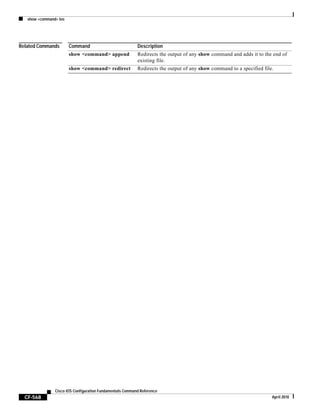 show <command> tee
CF-568
Cisco IOS Configuration Fundamentals Command Reference
April 2010
Related Commands Command Description
show <command> append Redirects the output of any show command and adds it to the end of
existing file.
show <command> redirect Redirects the output of any show command to a specified file.
 