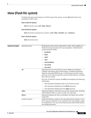 show (Flash file system)
CF-569
Cisco IOS Configuration Fundamentals Command Reference
April 2010
show (Flash file system)
To display the layout and contents of a Flash memory file system, use the show flash-filesystem
command in EXEC mode.
Class A Flash File Systems
show flash-filesystem: [all | chips | filesys]
Class B Flash File Systems
show flash-filesystem:[partition-number:] [all | chips | detailed | err | summary]
Class C Flash File Systems
show flash-filesystem:
Syntax Description flash-filesystem: Flash memory file system, followed by a colon. The availablity of
Flash file system keywords will vary by platform. Valid flash file
system keywords inlude:
• bootflash
• flash
• slot0
• slot1
• slavebootflash
• slaveslot0
• slaveslot1
all (Optional) On Class B Flash file systems, all keyword displays
complete information about Flash memory, including information
about the individual ROM devices in Flash memory and the names
and sizes of all system image files stored in Flash memory, including
those that are invalid.
On Class A Flash file systems, the all keyword displays the following
information:
• The information displayed when no keywords are used.
• The information displayed by the filesys keyword.
• The information displayed by the chips keyword.
chips (Optional) Displays information per partition and per chip, including
which bank the chip is in, plus its code, size, and name.
filesys (Optional) Displays the Device Info Block, the Status Info, and the
Usage Info.
partition-number (Optional) Displays output for the specified partition number. If you
do not specify a partition in the command, the router displays output
for all partitions. You can use this keyword only when Flash memory
has multiple partitions.
 